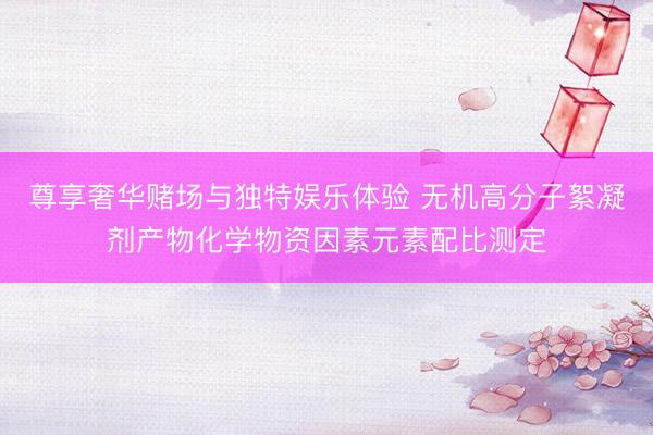 尊享奢华赌场与独特娱乐体验 无机高分子絮凝剂产物化学物资因素元素配比测定