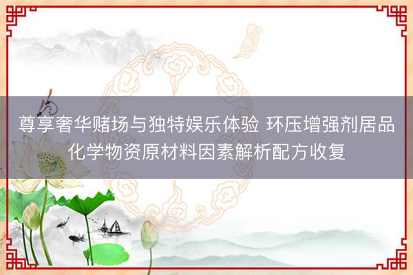 尊享奢华赌场与独特娱乐体验 环压增强剂居品化学物资原材料因素解析配方收复