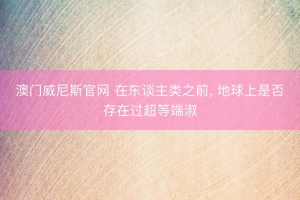 澳门威尼斯官网 在东谈主类之前, 地球上是否存在过超等端淑