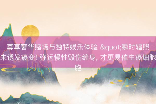 尊享奢华赌场与独特娱乐体验 "瞬时辐照未诱发癌变! 弥远慢性毁伤缠身, 才更易催生癌细胞