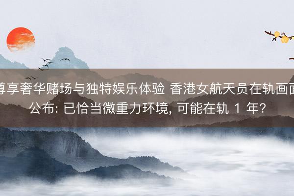 尊享奢华赌场与独特娱乐体验 香港女航天员在轨画面公布: 已恰当微重力环境， 可能在轨 1 年?