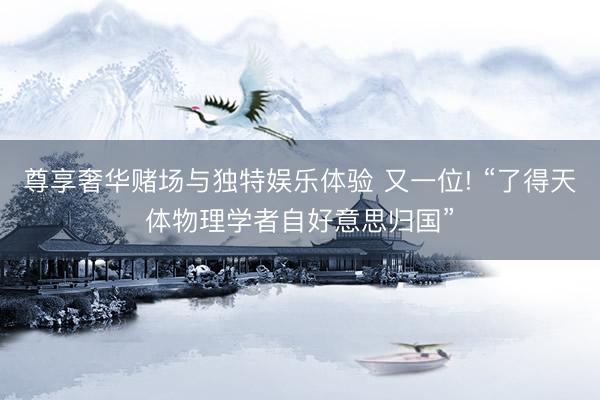 尊享奢华赌场与独特娱乐体验 又一位! “了得天体物理学者自好意思归国”