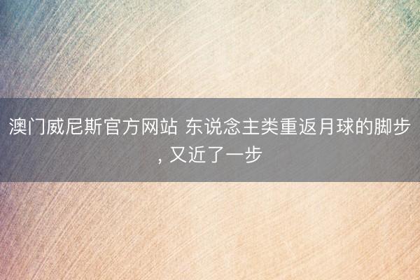 澳门威尼斯官方网站 东说念主类重返月球的脚步， 又近了一步