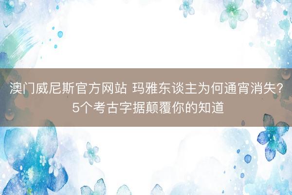 澳门威尼斯官方网站 玛雅东谈主为何通宵消失? 5个考古字据颠覆你的知道