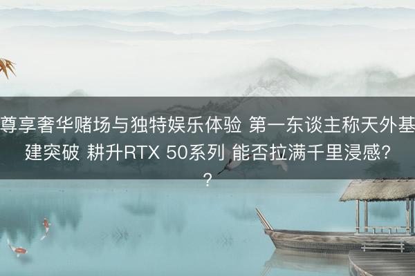 尊享奢华赌场与独特娱乐体验 第一东谈主称天外基建突破 耕升RTX 50系列 能否拉满千里浸感?