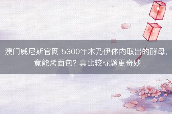 澳门威尼斯官网 5300年木乃伊体内取出的酵母， 竟能烤面包? 真比较标题更奇妙