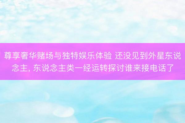 尊享奢华赌场与独特娱乐体验 还没见到外星东说念主, 东说念主类一经运转探讨谁来接电话了