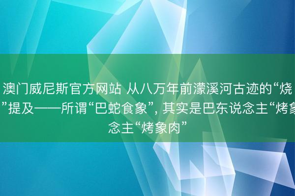澳门威尼斯官方网站 从八万年前濛溪河古迹的“烧象骨”提及——所谓“巴蛇食象”， 其实是巴东说念主“烤象肉”