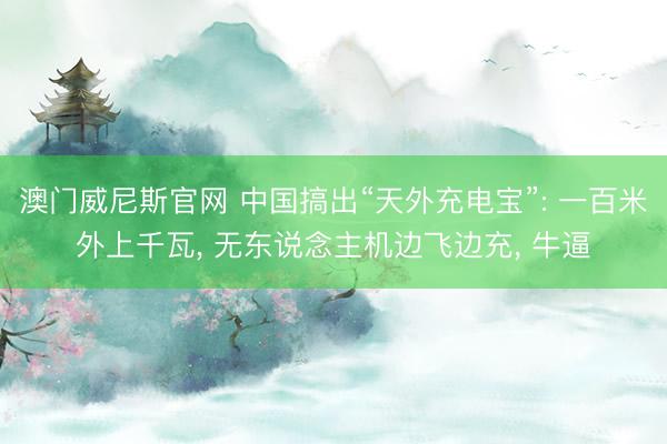 澳门威尼斯官网 中国搞出“天外充电宝”: 一百米外上千瓦, 无东说念主机边飞边充, 牛逼