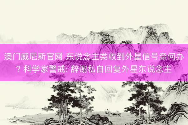 澳门威尼斯官网 东说念主类收到外星信号奈何办? 科学家警戒: 辞谢私自回复外星东说念主