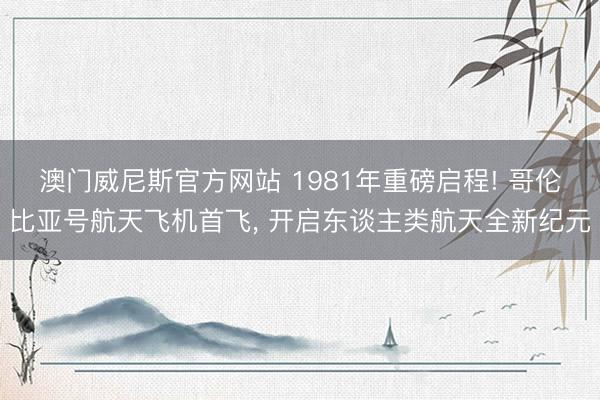 澳门威尼斯官方网站 1981年重磅启程! 哥伦比亚号航天飞机首飞, 开启东谈主类航天全新纪元