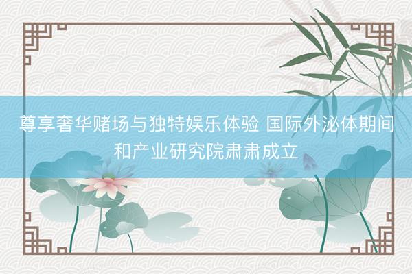 尊享奢华赌场与独特娱乐体验 国际外泌体期间和产业研究院肃肃成立