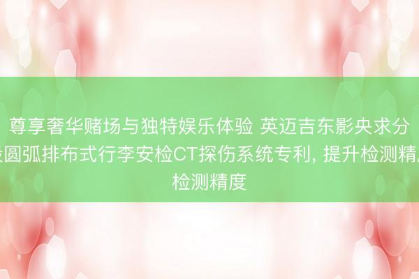 尊享奢华赌场与独特娱乐体验 英迈吉东影央求分段圆弧排布式行李安检CT探伤系统专利， 提升检测精度