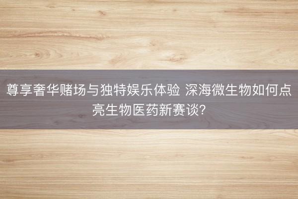 尊享奢华赌场与独特娱乐体验 深海微生物如何点亮生物医药新赛谈？