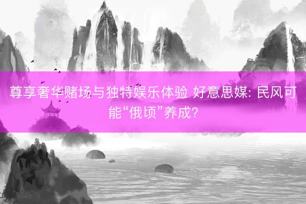 尊享奢华赌场与独特娱乐体验 好意思媒: 民风可能“俄顷”养成?