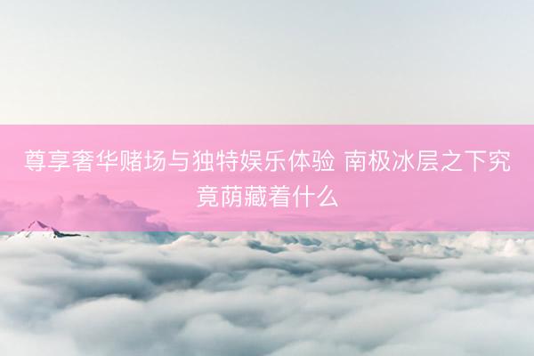 尊享奢华赌场与独特娱乐体验 南极冰层之下究竟荫藏着什么