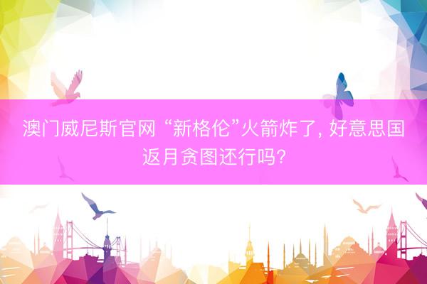 澳门威尼斯官网 “新格伦”火箭炸了, 好意思国返月贪图还行吗?