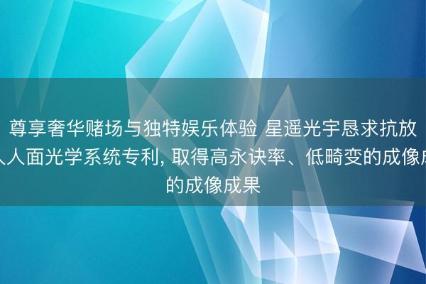 尊享奢华赌场与独特娱乐体验 星遥光宇恳求抗放射人人面光学系统专利, 取得高永诀率、低畸变的成像成果