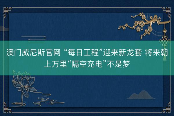 澳门威尼斯官网 “每日工程”迎来新龙套 将来朝上万里“隔空充电”不是梦