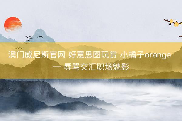 澳门威尼斯官网 好意思图玩赏 小橘子orange — 辱骂交汇职场魅影