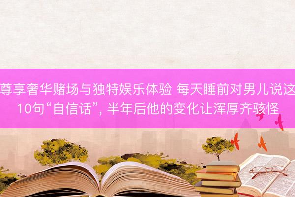 尊享奢华赌场与独特娱乐体验 每天睡前对男儿说这10句“自信话”, 半年后他的变化让浑厚齐骇怪