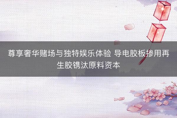 尊享奢华赌场与独特娱乐体验 导电胶板掺用再生胶镌汰原料资本