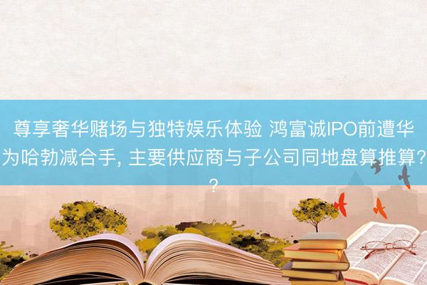 尊享奢华赌场与独特娱乐体验 鸿富诚IPO前遭华为哈勃减合手, 主要供应商与子公司同地盘算推算?