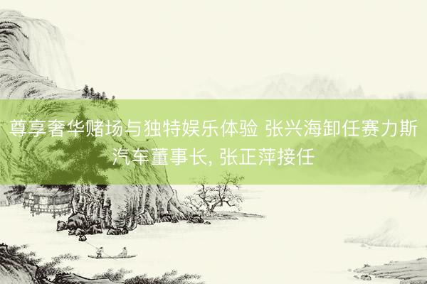 尊享奢华赌场与独特娱乐体验 张兴海卸任赛力斯汽车董事长, 张正萍接任