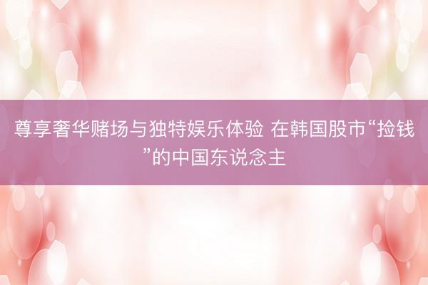尊享奢华赌场与独特娱乐体验 在韩国股市“捡钱”的中国东说念主