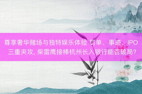 尊享奢华赌场与独特娱乐体验 罚单、事迹、IPO 三重夹攻， 柴雷鹰接棒杭州长入银行能否破局?