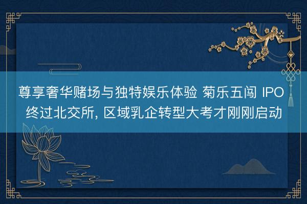 尊享奢华赌场与独特娱乐体验 菊乐五闯 IPO 终过北交所, 区域乳企转型大考才刚刚启动
