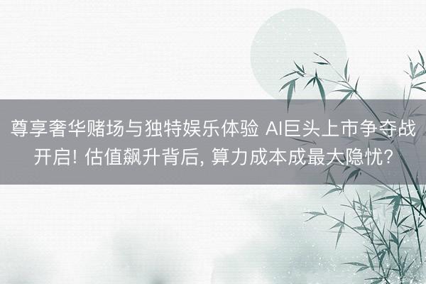 尊享奢华赌场与独特娱乐体验 AI巨头上市争夺战开启! 估值飙升背后, 算力成本成最大隐忧?