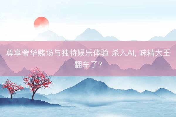 尊享奢华赌场与独特娱乐体验 杀入AI, 味精大王翻车了?