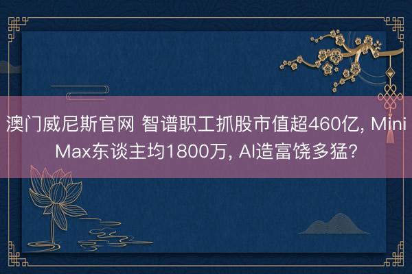 澳门威尼斯官网 智谱职工抓股市值超460亿, MiniMax东谈主均1800万, AI造富饶多猛?