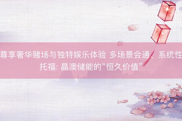 尊享奢华赌场与独特娱乐体验 多场景会通、系统性托福: 晶澳储能的“恒久价值”