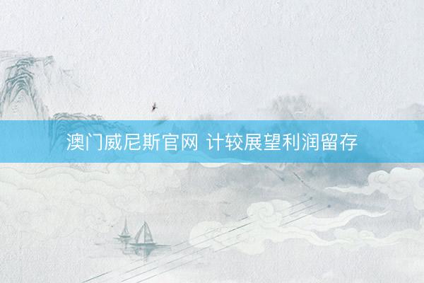 澳门威尼斯官网 计较展望利润留存