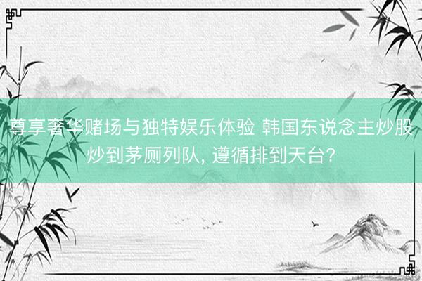 尊享奢华赌场与独特娱乐体验 韩国东说念主炒股炒到茅厕列队, 遵循排到天台?