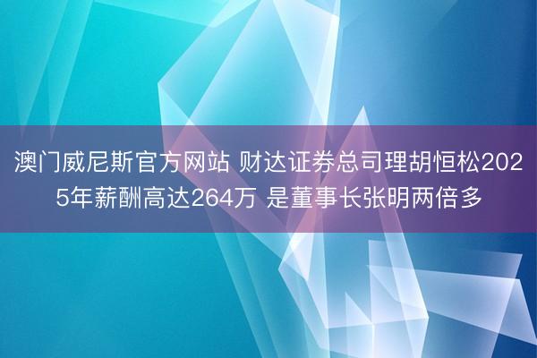澳门威尼斯官方网站 财达证券总司理胡恒松2025年薪酬高达264万 是董事长张明两倍多