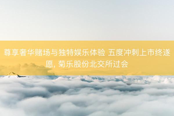 尊享奢华赌场与独特娱乐体验 五度冲刺上市终遂愿, 菊乐股份北交所过会
