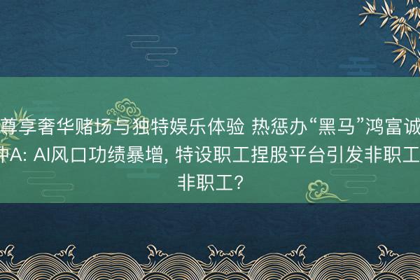 尊享奢华赌场与独特娱乐体验 热惩办“黑马”鸿富诚冲A: AI风口功绩暴增， 特设职工捏股平台引发非职工?