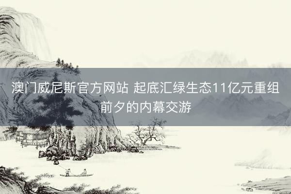 澳门威尼斯官方网站 起底汇绿生态11亿元重组前夕的内幕交游