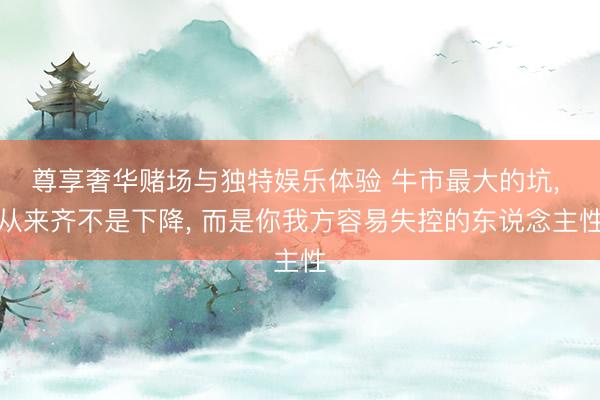 尊享奢华赌场与独特娱乐体验 牛市最大的坑, 从来齐不是下降, 而是你我方容易失控的东说念主性
