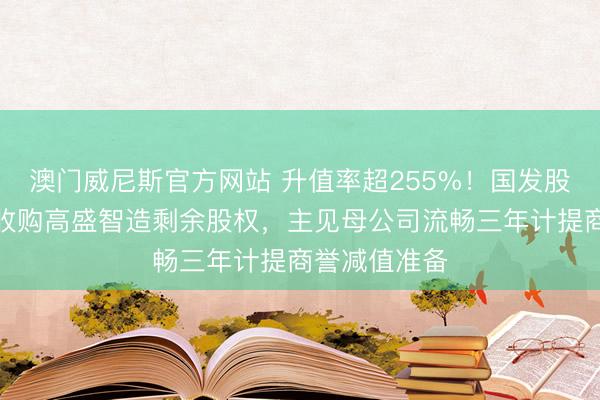 澳门威尼斯官方网站 升值率超255%!国发股份子公司拟收购高盛智造剩余股权,主见母公司流畅三年计提商誉减值准备