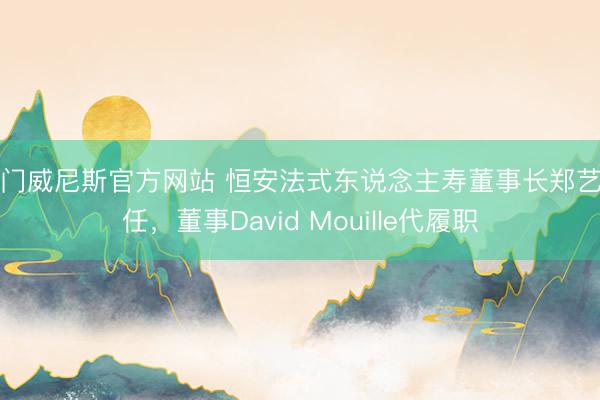 澳门威尼斯官方网站 恒安法式东说念主寿董事长郑艺离任，董事David Mouille代履职