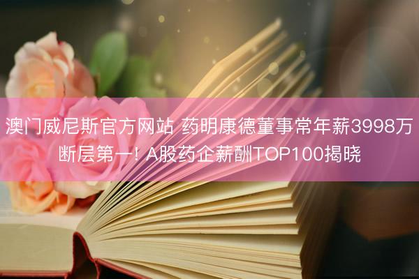澳门威尼斯官方网站 药明康德董事常年薪3998万断层第一! A股药企薪酬TOP100揭晓