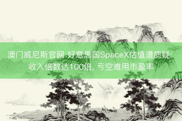 澳门威尼斯官网 好意思国SpaceX估值遭质疑: 收入倍数达100倍, 亏空难用市盈率