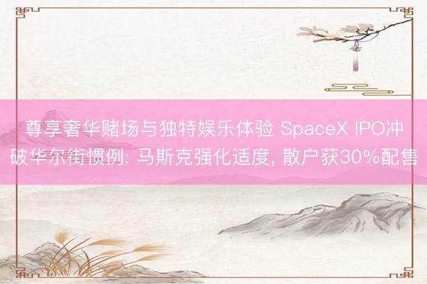 尊享奢华赌场与独特娱乐体验 SpaceX IPO冲破华尔街惯例: 马斯克强化适度， 散户获30%配售