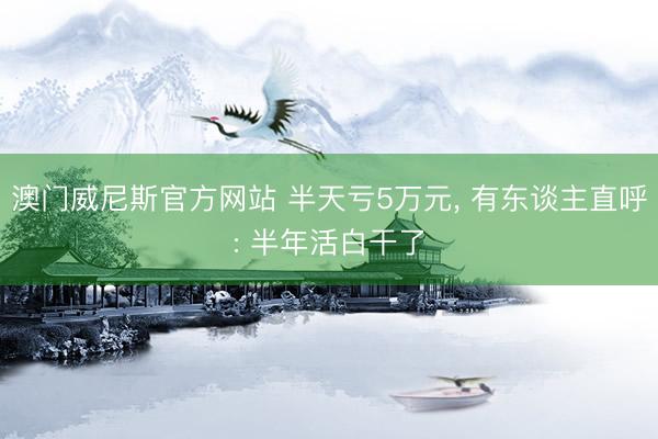 澳门威尼斯官方网站 半天亏5万元, 有东谈主直呼: 半年活白干了