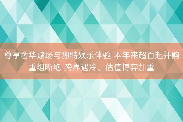 尊享奢华赌场与独特娱乐体验 本年来超百起并购重组断绝 跨界遇冷、估值博弈加重