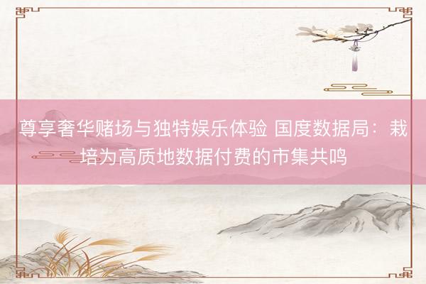 尊享奢华赌场与独特娱乐体验 国度数据局：栽培为高质地数据付费的市集共鸣